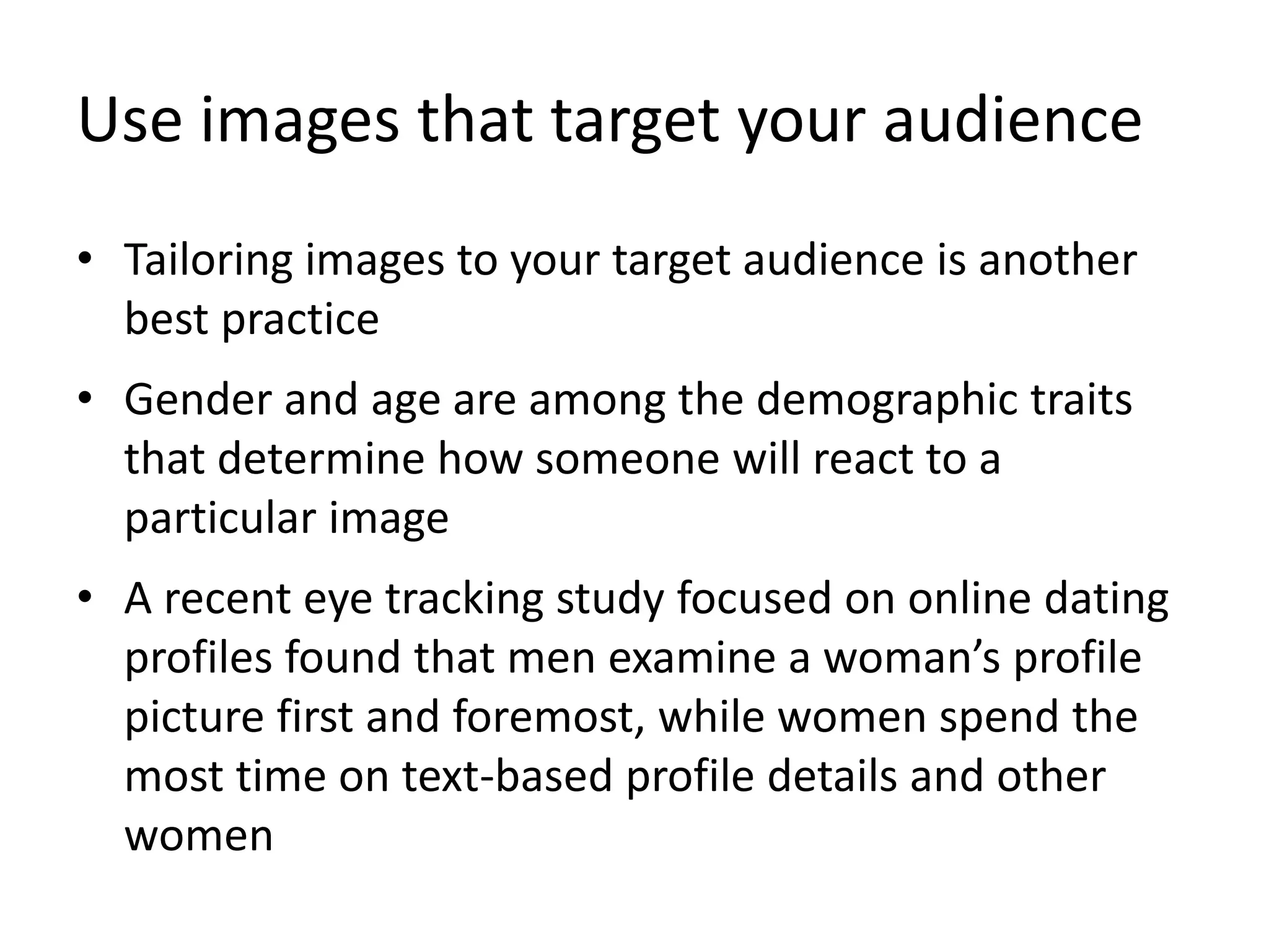 Use images that target your audience
• Tailoring images to your target audience is another
best practice
• Gender and age are among the demographic traits
that determine how someone will react to a
particular image
• A recent eye tracking study focused on online dating
profiles found that men examine a woman’s profile
picture first and foremost, while women spend the
most time on text-based profile details and other
women
 