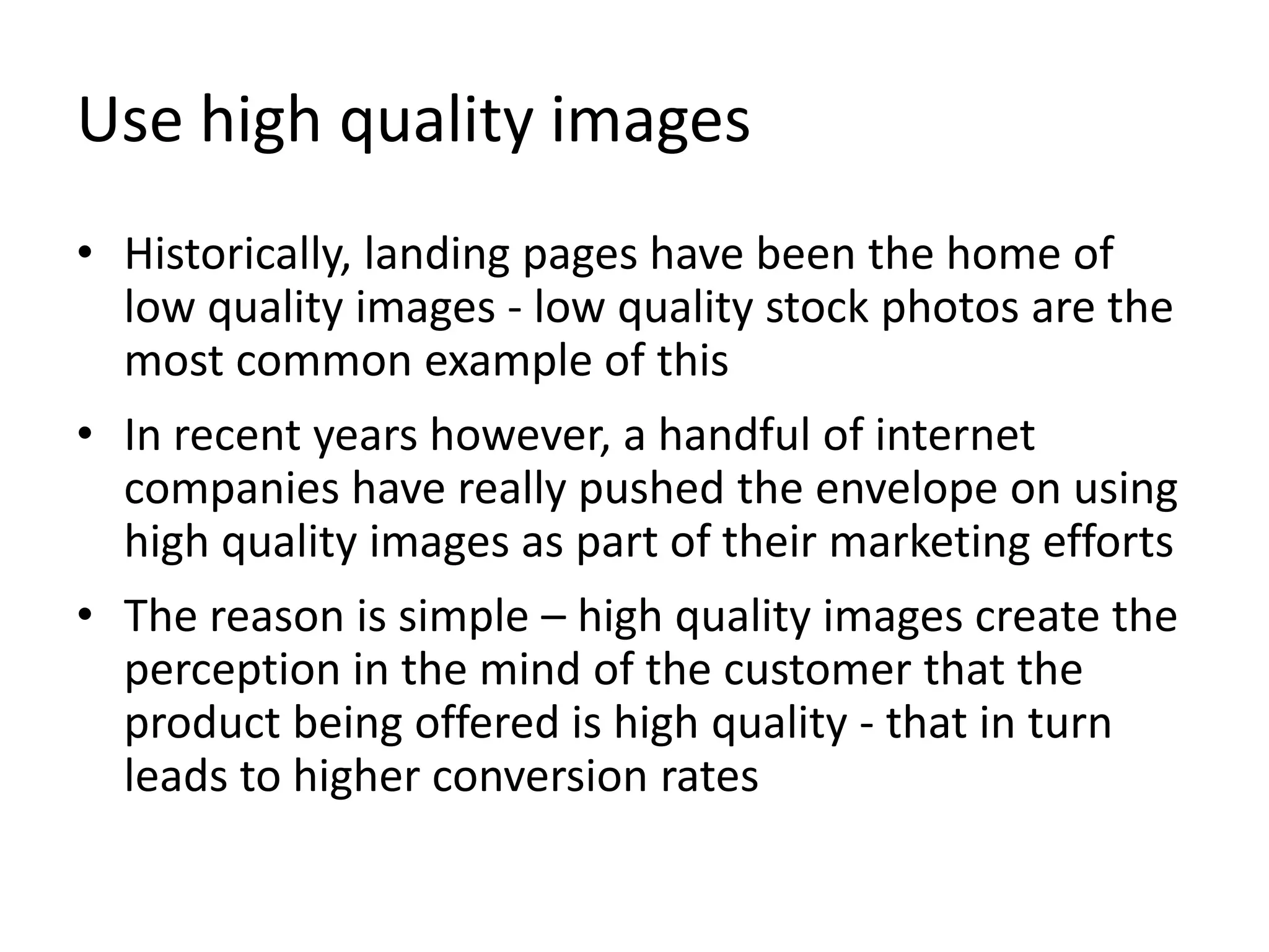 Use high quality images
• Historically, landing pages have been the home of
low quality images - low quality stock photos are the
most common example of this
• In recent years however, a handful of internet
companies have really pushed the envelope on using
high quality images as part of their marketing efforts
• The reason is simple – high quality images create the
perception in the mind of the customer that the
product being offered is high quality - that in turn
leads to higher conversion rates
 