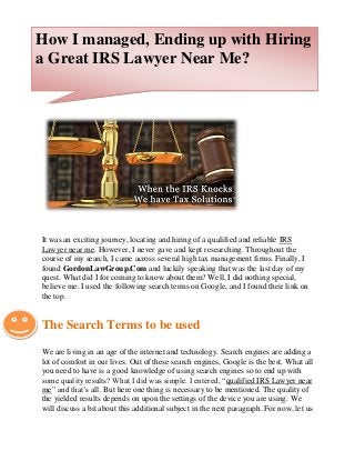 It was an exciting journey, locating and hiring of a qualified and reliable IRS
Lawyer near me. However, I never gave and kept researching. Throughout the
course of my search, I came across several high tax management firms. Finally, I
found GordonLawGroup.Com and luckily speaking that was the last day of my
quest. What did I for coming to know about them? Well, I did nothing special,
believe me. I used the following search terms on Google, and I found their link on
the top.
The Search Terms to be used
We are living in an age of the internet and technology. Search engines are adding a
lot of comfort in our lives. Out of these search engines, Google is the best. What all
you need to have is a good knowledge of using search engines so to end up with
some quality results? What I did was simple. I entered, “qualified IRS Lawyer near
me” and that’s all. But here one thing is necessary to be mentioned. The quality of
the yielded results depends on upon the settings of the device you are using. We
will discuss a bit about this additional subject in the next paragraph. For now, let us
How I managed, Ending up with Hiring
a Great IRS Lawyer Near Me?
 