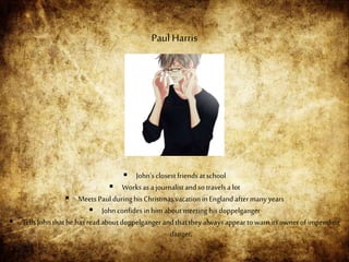  John’sclosest friendsatschool
 Worksas ajournalistandso travelsa lot
 Meets Paulduringhis Christmasvacationin Englandaftermanyyears
 Johnconfidesin him aboutmeeting his doppelganger
 Tells John thathe hasreadaboutdoppelgangerandthattheyalwaysappeartowarnits ownerofimpending
danger.
Paul Harris
 