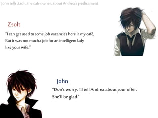 John tells Zsolt, the café owner, about Andrea’s predicament
“I can get usedto some jobvacancies here inmy café,
Butit was notmuch a jobforan intelligentlady
likeyour wife.”
Zsolt
“Don’t worry. I’ll tell Andrea about your offer.
She’ll be glad.”
John
 