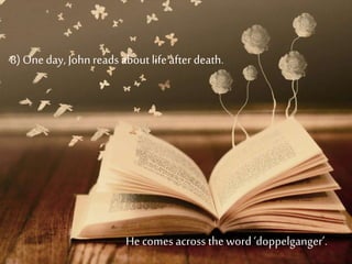 8) Oneday, Johnreads about lifeafter death.
He comes across theword ‘doppelganger’.
 