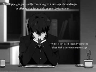 9) A doppelganger usuallycomes to give a message about danger
or offer advice. It can only be seen by its owner.
10) But it can also beseen by someone
close if it has an important message.
 