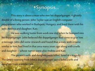 Synopsis…
This story is about a man who met his doppelganger; A ghostly
double of a living person. John Taylor wasan Englishcomputer
programmer who worked in Budapest, Hungary, and livedthere with his
wife, Andrea and daughter, Kati.
He waswalking home from work one day when he bumped into
his doppelganger. John believed the doppelganger had come to give him
a message. John did some research and found that a man, with a name
similar to him, had lived in that area many years ago along with a wife
and daughter – whose names were also Andrea and Kati.
The person's wife and daughter were killed, lured in atragedy.
The timely warning from John's doppelganger saved John's wife and
daughter from a similarfate.
 