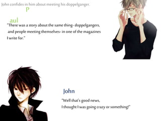 “Therewas a story about the same thing- doppelgangers,
and people meeting themselves- in oneof the magazines
I write for.”
P
aul
“Well that’s good news,
I thought I was going crazy or something!”
John
John confides in him about meeting his doppelganger.
 