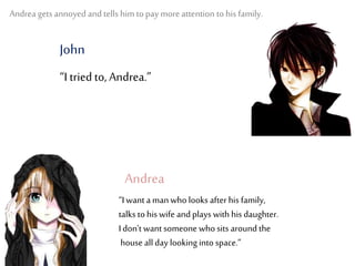 Andrea gets annoyed and tells him to pay more attention to his family.
“I tried to, Andrea.”
“I want a man who looks after his family,
talks to his wife and plays with his daughter.
I don’t want someone whosits around the
house all day looking into space.”
Andrea
John
 