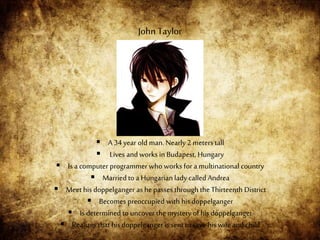  A 34 year old man.Nearly 2 meters tall
 Lives and works in Budapest, Hungary
 Is a computer programmer who works for a multinational country
 Married to a Hungarianlady called Andrea
 Meet his doppelganger as he passes through the Thirteenth District
 Becomes preoccupied with his doppelganger
 Is determined to uncover the mystery of his doppelganger
 Realizes that his doppelganger is sent to save his wife and child
John Taylor
 