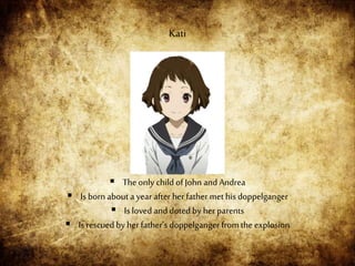  Theonly child of John and Andrea
 Is bornabout a year after herfather methis doppelganger
 Is lovedand doted by her parents
 Is rescuedby herfather’s doppelganger from the explosion
Kati
 