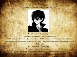  JohnTaylor’sdoppelganger
 Used to live at7Felka UtcanearJohn’sapartment.
 SharesthesamebirthdateasJohn.His wifeandchild hasthe samenameas John’swife andchild.
 His wife andchild was killedon18 January1945when abombhit thecellar wherehis wife workedthatis
Zsolt’scellar.
 Dies in 1856abrokenman.
 Is seen byJohnon thesamestreet.
 AppearsbeforeJohnto warnhim ofthe impending dangerto his wifeandchild.
 SavesAndreaandKati’slife onJanuarywhenthereisanexplosionatthe shop
Janos Szabo (DOPPELGANGER)
 