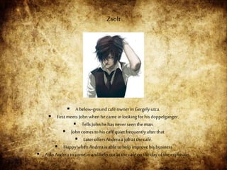  A below-groundcaféownerin Gergely utca.
 First meets Johnwhen hecamein looking forhis doppelganger.
 Tells John hehasnever seen theman.
 Johncomes tohis caféquiet frequentlyafterthat
 LateroffersAndreaajob atthecafé.
 HappywhenAndreais able tohelp improvehis business
 AsksAndreatocome in andhelp outatthe caféon thedayoftheexplosion.
Zsolt
 