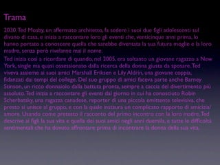 Trama
2030. Ted Mosby, un affermato architetto, fa sedere i suoi due ﬁgli adolescenti sul
divano di casa, e inizia a raccontare loro gli eventi che, venticinque anni prima, lo
hanno portato a conoscere quella che sarebbe diventata la sua futura moglie e la loro
madre, senza però rivelarne mai il nome.
Ted inizia così a ricordare di quando, nel 2005, era soltanto un giovane ragazzo a New
York, single ma quasi ossessionato dalla ricerca della donna giusta da sposare. Ted
viveva assieme ai suoi amici Marshall Eriksen e Lily Aldrin, una giovane coppia,
ﬁdanzati dai tempi del college. Del suo gruppo di amici faceva parte anche Barney
Stinson, un ricco donnaiolo dalla battuta pronta, sempre a caccia del divertimento più
assoluto. Ted inizia a raccontare gli eventi dal giorno in cui ha conosciuto Robin
Scherbatsky, una ragazza canadese, reporter di una piccola emittente televisiva, che
presto si unisce al gruppo, e con la quale instaura un complicato rapporto di amicizia/
amore. Usando come pretesto il racconto del primo incontro con la loro madre, Ted
descrive ai ﬁgli la sua vita e quella dei suoi amici negli anni duemila, e tutte le difﬁcoltà
sentimentali che ha dovuto affrontare prima di incontrare la donna della sua vita.
 