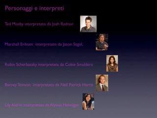 Personaggi e interpreti

Ted Mosby interpretato da Josh Radnor



Marshall Eriksen interpretato da Jason Segel,



Robin Scherbatsky interpretata da Cobie Smulders



Barney Stinson interpretato da Neil Patrick Harris



Lily Aldrin interpretata da Alyson Hannigan
 