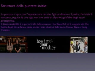 Struttura della puntata: inizio

La puntata si apre con l’inquadratura dei due ﬁgli sul divano e il padre che inizia il
racconto, seguita da una sigla con una serie di clips fotograﬁche degli attori
protagonisti.
Il tema musicale è la parte ﬁnale della canzone Hey Beautiful, ed è eseguita dai The
Solids, band di cui fanno parte anche i due ideatori della serie, Carter Bays e Craig
Thomas.
 