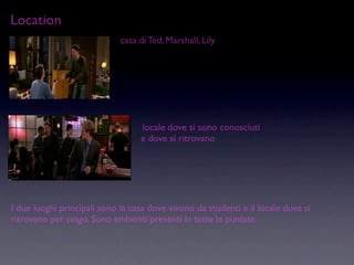 Location
                             casa di Ted, Marshall, Lily




                                  locale dove si sono conosciuti
                                  e dove si ritrovano




I due luoghi principali sono la casa dove vivono da studenti e il locale dove si
ritrovano per svago. Sono ambienti presenti in tutte le puntate.
 