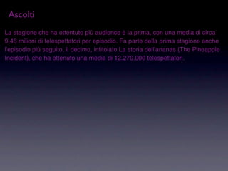 Ascolti
La stagione che ha ottentuto più audience è la prima, con una media di circa
9,46 milioni di telespettatori per episodio. Fa parte della prima stagione anche
l'episodio più seguito, il decimo, intitolato La storia dell'ananas (The Pineapple
Incident), che ha ottenuto una media di 12.270.000 telespettatori.
 