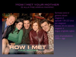 How I met your mother
  (e alla fine arriva mamma)


                               formato: serie tv
                               genere: sitcom
                               stagioni: 6
                               episodi: 136 (22 circa
                               per stagione)
                               durata: 20 min episodio
                               stagioni: 6
                               lingua originale: inglese

                               anno di produzione:
                               2005---- oggi
 
