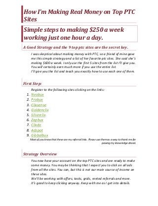 How I’m Making Real Money on Top PTC
Sites
Simple steps to making $250 a week
working just one hour a day.
A Good Strategy and the 9 top ptc sites are the secret key.
I was skeptical about making money with PTC, so a friend of mine gave
me this simple strategy and a list of her favorite ptc sites. She said she’s
making $600 a week. I only use the first 5 sites from the list I’ll give you.
You will certainly earn much more if you use the entire list.
I’ll give you the list and teach you exactly how to use each one of them.
First Step:
Register to the following sites clicking on the links:
1. Neobux
2. Probux
3. Clixsense
4. Goldenclix
5. Silverclix
6. Zapbux
7. Clixdo
8. Adzpot
9. Globalbux
Most of you know that these are my referral links. Please use them as a way to thank me for
passing my knowledge ahead.
Strategy Overview
You now have your account on the top PTC sites and are ready to make
some money. You may be thinking that I expect you to click on all ads
from all the sites. You can, but this is not our main source of income on
these sites.
We’ll be working with offers, tasks, grids, rented referrals and more.
It’s good to keep clicking anyway. Keep with me as I get into details.
 