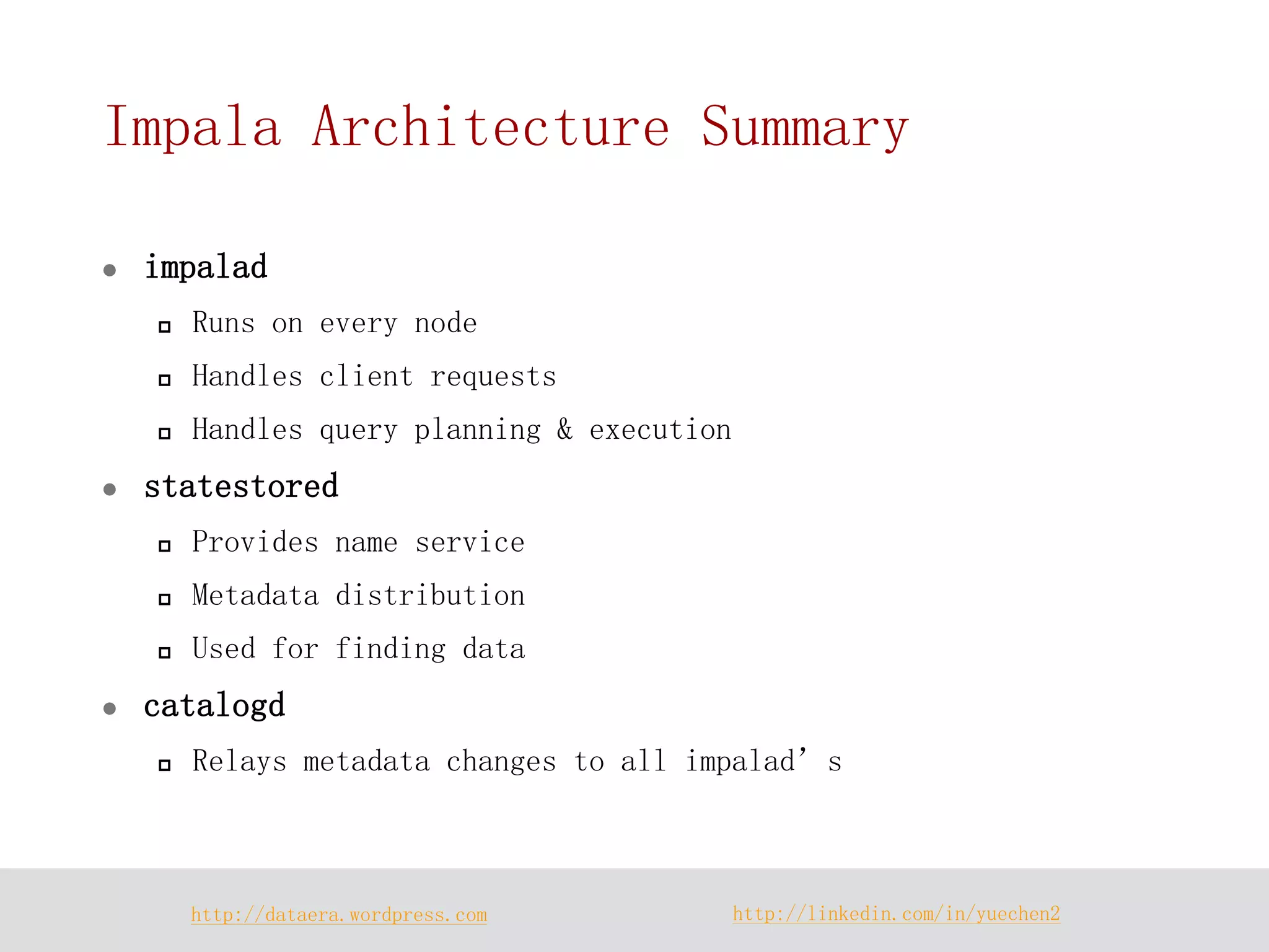 http://dataera.wordpress.com 
http://linkedin.com/in/yuechen2 
Impala Architecture Summary 
impalad 
Runs on every node 
Handles client requests 
Handles query planning & execution 
statestored 
Provides name service 
Metadata distribution 
Used for finding data 
catalogd 
Relays metadata changes to all impalad’s  
