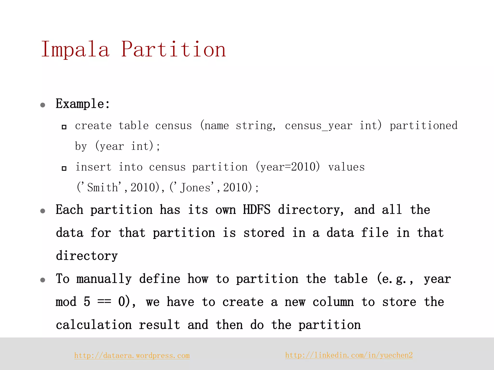 http://dataera.wordpress.com 
http://linkedin.com/in/yuechen2 
Impala Partition 
Example: 
create table census (name string, census_year int) partitioned by (year int); 
insert into census partition (year=2010) values ('Smith',2010),('Jones',2010); 
Each partition has its own HDFS directory, and all the data for that partition is stored in a data file in that directory 
To manually define how to partition the table (e.g., year mod 5 == 0), we have to create a new column to store the calculation result and then do the partition  