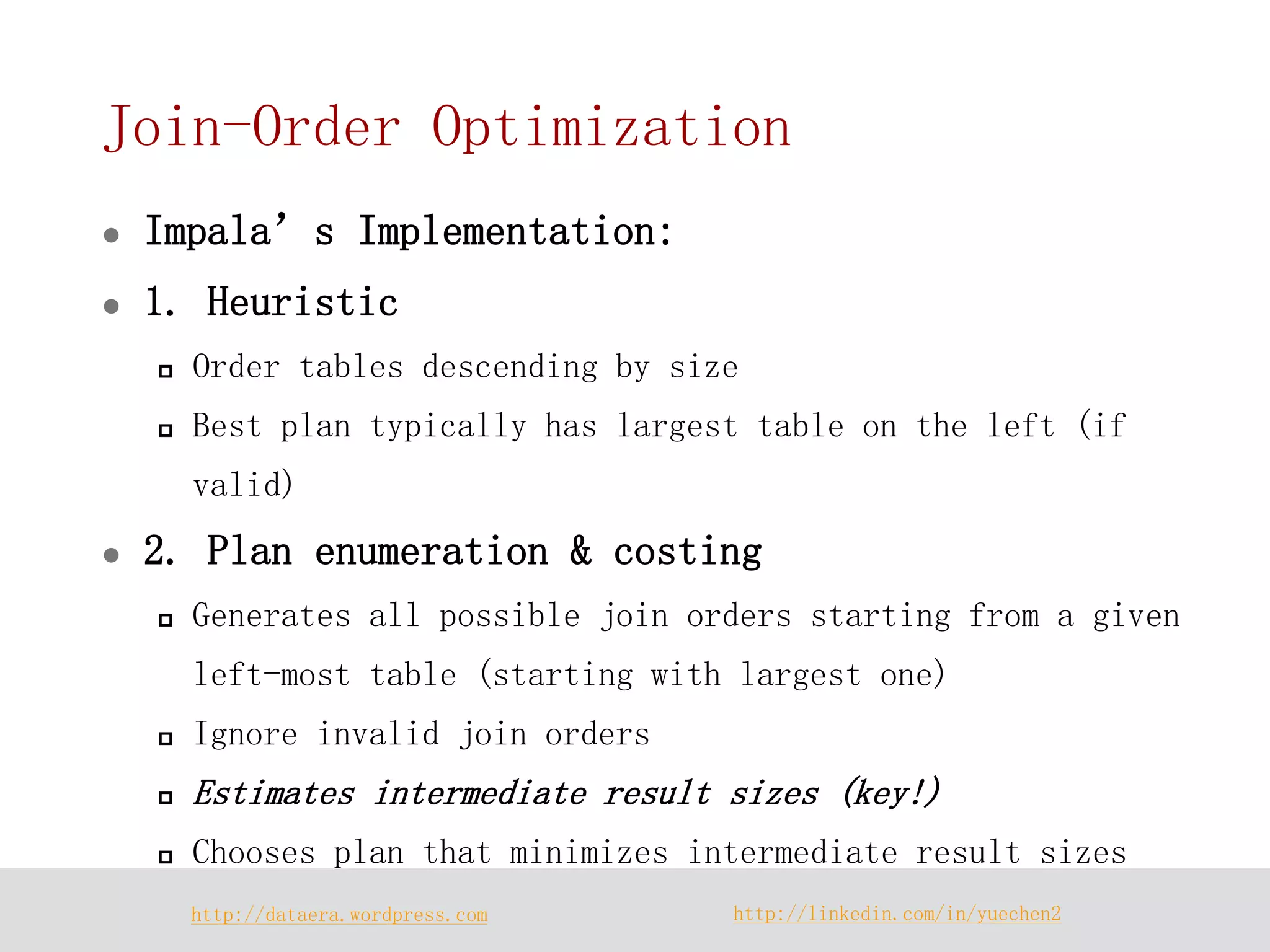 http://dataera.wordpress.com 
http://linkedin.com/in/yuechen2 
Join-Order Optimization 
Impala’s Implementation: 
1. Heuristic 
Order tables descending by size 
Best plan typically has largest table on the left (if valid) 
2. Plan enumeration & costing 
Generates all possible join orders starting from a given left-most table (starting with largest one) 
Ignore invalid join orders 
Estimates intermediate result sizes (key!) 
Chooses plan that minimizes intermediate result sizes  