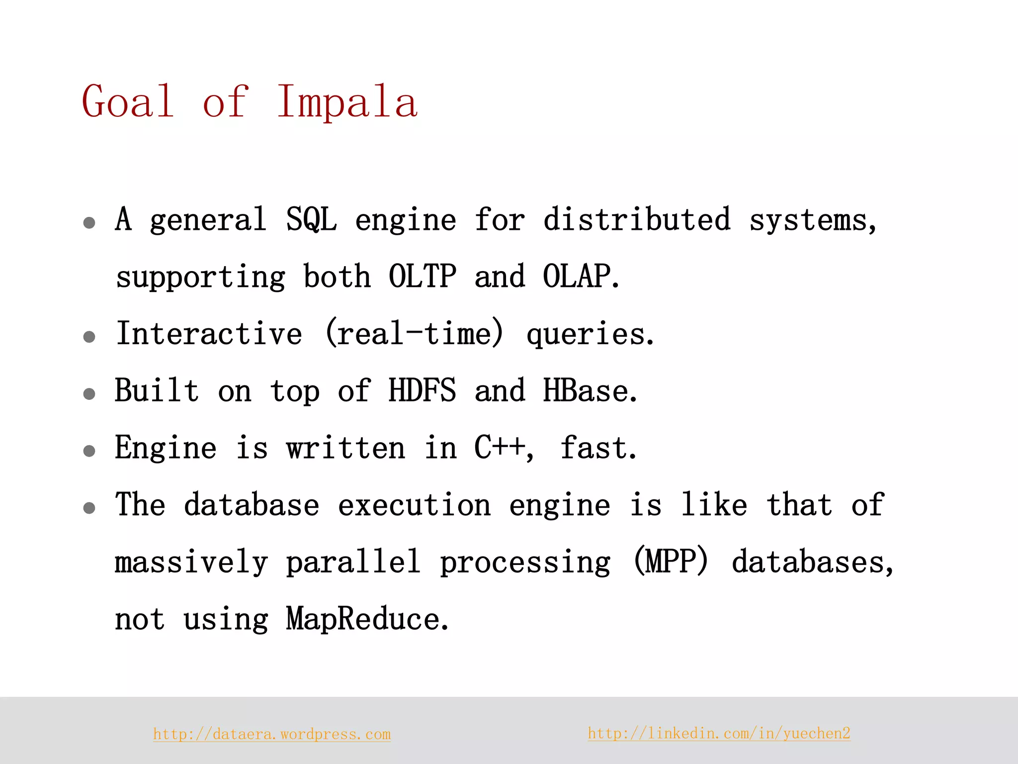 http://dataera.wordpress.com 
http://linkedin.com/in/yuechen2 
Goal of Impala 
A general SQL engine for distributed systems, supporting both OLTP and OLAP. 
Interactive (real-time) queries. 
Built on top of HDFS and HBase. 
Engine is written in C++, fast. 
The database execution engine is like that of massively parallel processing (MPP) databases, not using MapReduce.  