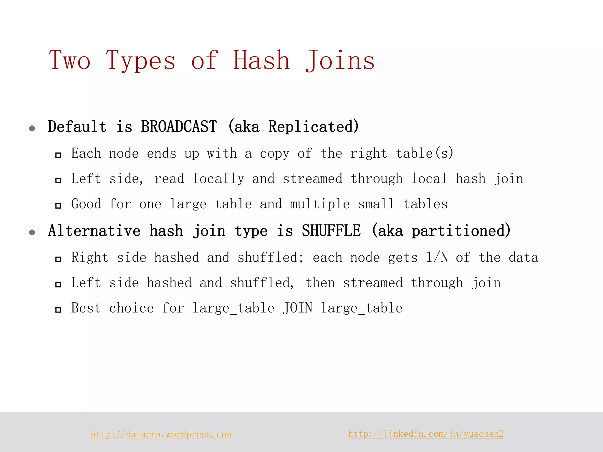 http://dataera.wordpress.com 
http://linkedin.com/in/yuechen2 
Two Types of Hash Joins 
Default is BROADCAST (aka Replicated) 
Each node ends up with a copy of the right table(s) 
Left side, read locally and streamed through local hash join 
Good for one large table and multiple small tables 
Alternative hash join type is SHUFFLE (aka partitioned) 
Right side hashed and shuffled; each node gets 1/N of the data 
Left side hashed and shuffled, then streamed through join 
Best choice for large_table JOIN large_table  