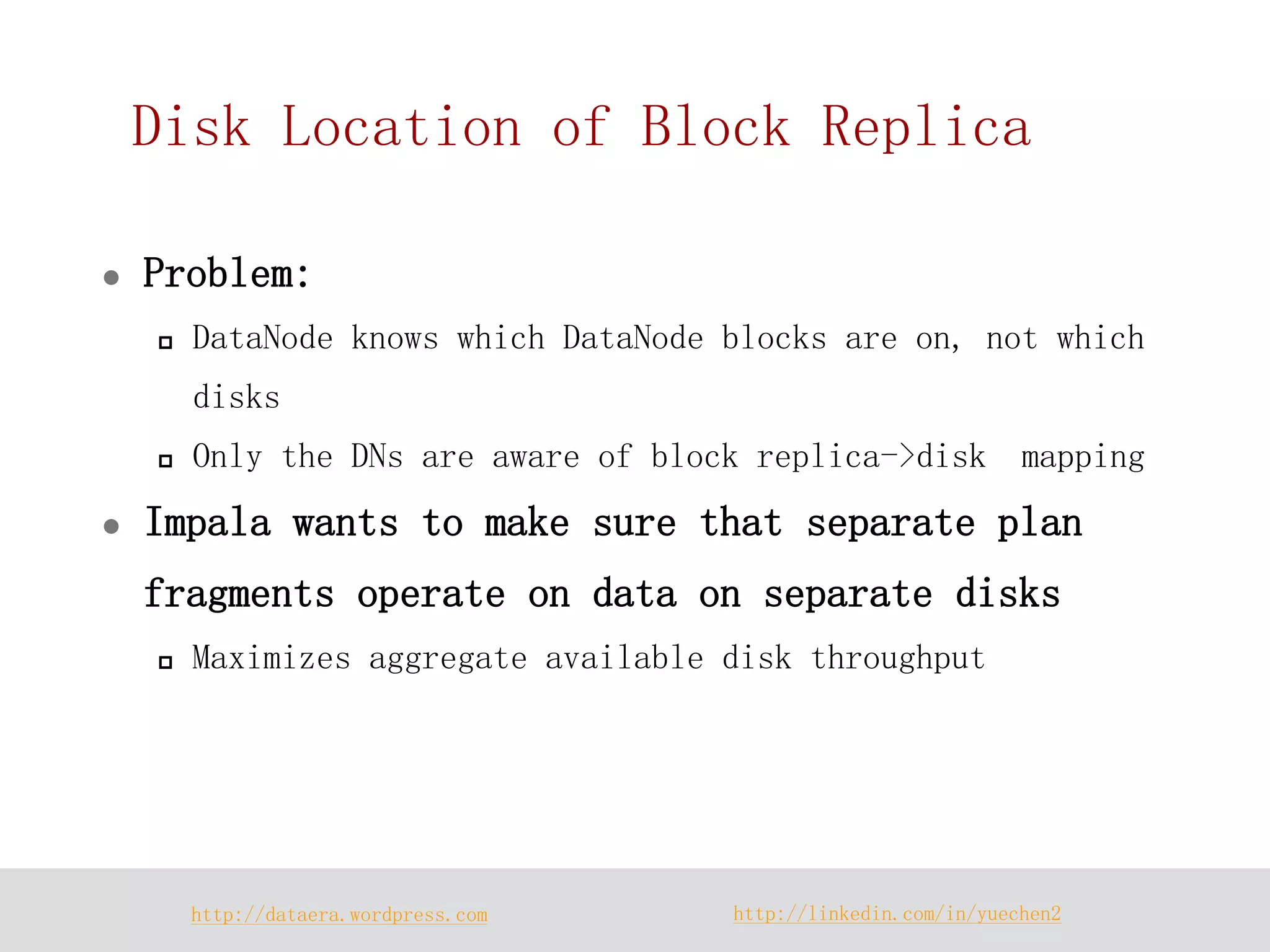 http://dataera.wordpress.com 
http://linkedin.com/in/yuechen2 
Disk Location of Block Replica 
Problem: 
DataNode knows which DataNode blocks are on, not which disks 
Only the DNs are aware of block replica->disk mapping 
Impala wants to make sure that separate plan fragments operate on data on separate disks 
Maximizes aggregate available disk throughput  