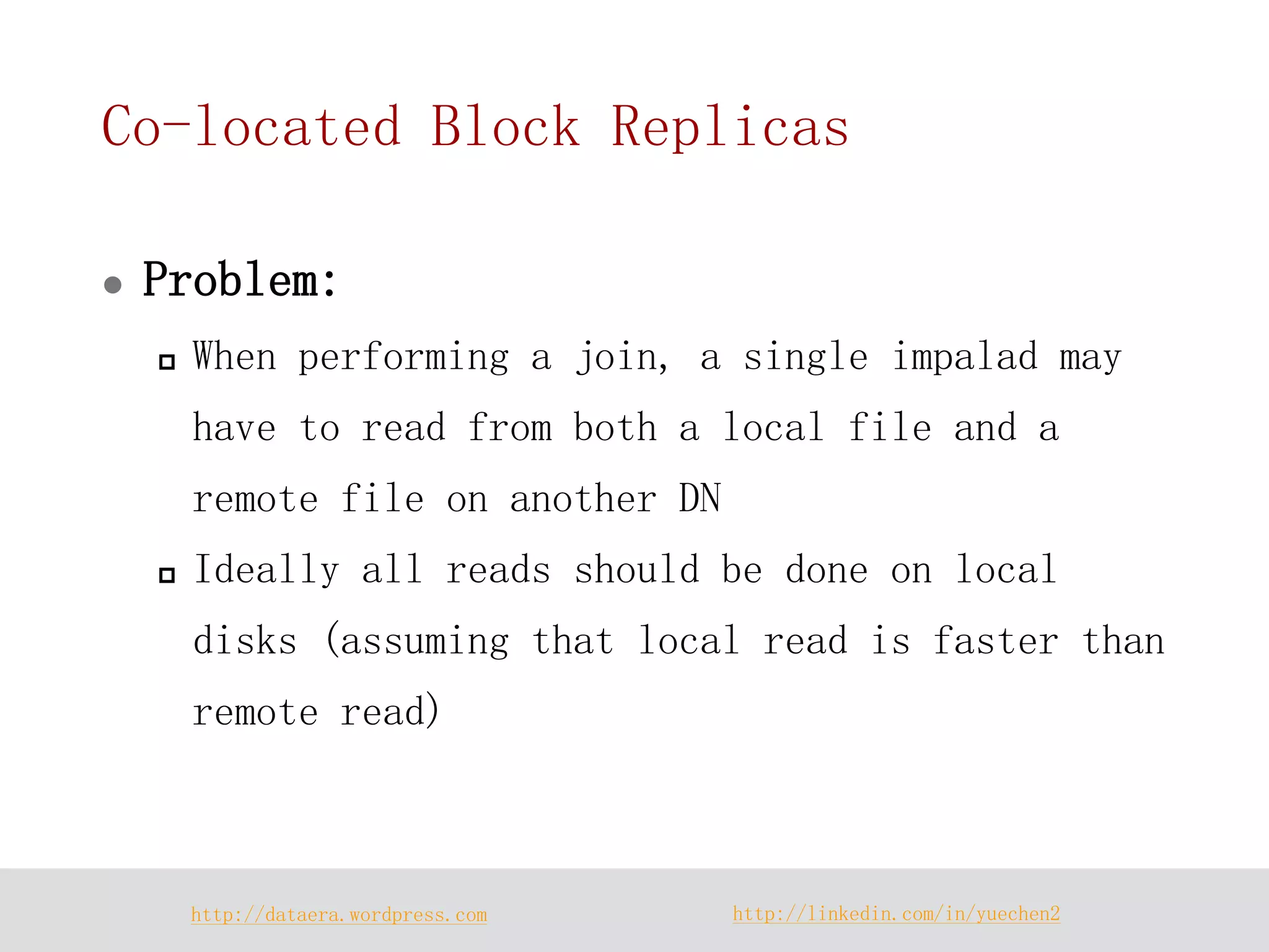 http://dataera.wordpress.com 
http://linkedin.com/in/yuechen2 
Co-located Block Replicas 
Problem: 
When performing a join, a single impalad may have to read from both a local file and a remote file on another DN 
Ideally all reads should be done on local disks (assuming that local read is faster than remote read)  