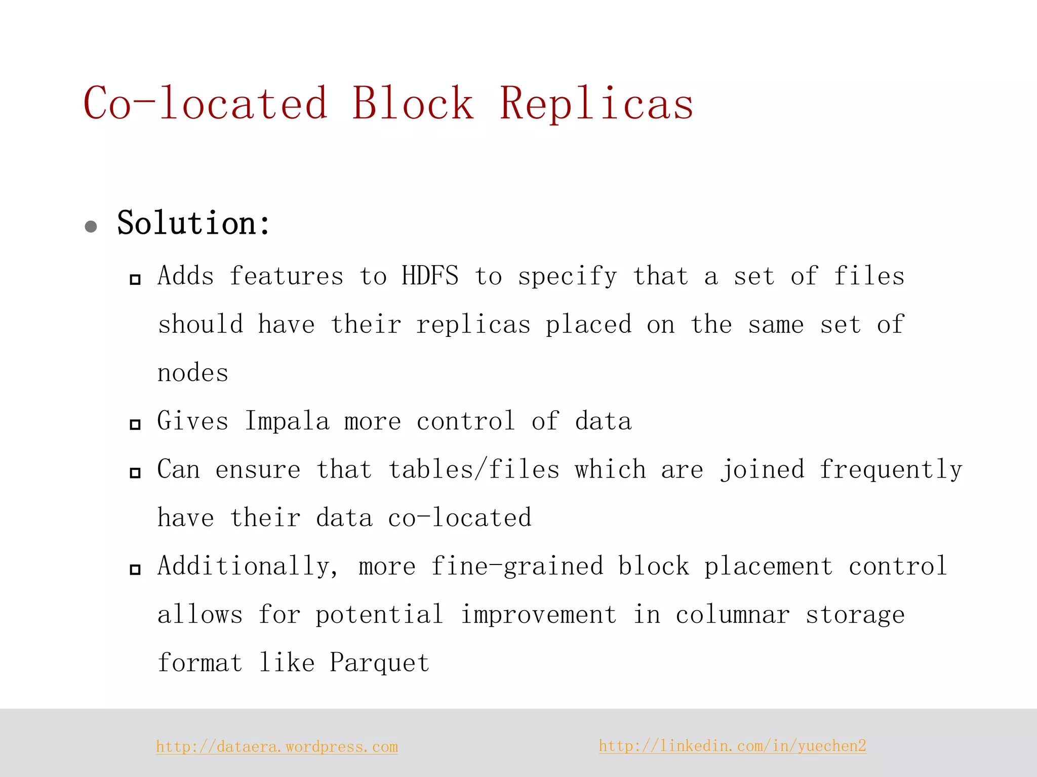 http://dataera.wordpress.com 
http://linkedin.com/in/yuechen2 
Co-located Block Replicas 
Solution: 
Adds features to HDFS to specify that a set of files should have their replicas placed on the same set of nodes 
Gives Impala more control of data 
Can ensure that tables/files which are joined frequently have their data co-located 
Additionally, more fine-grained block placement control allows for potential improvement in columnar storage format like Parquet  