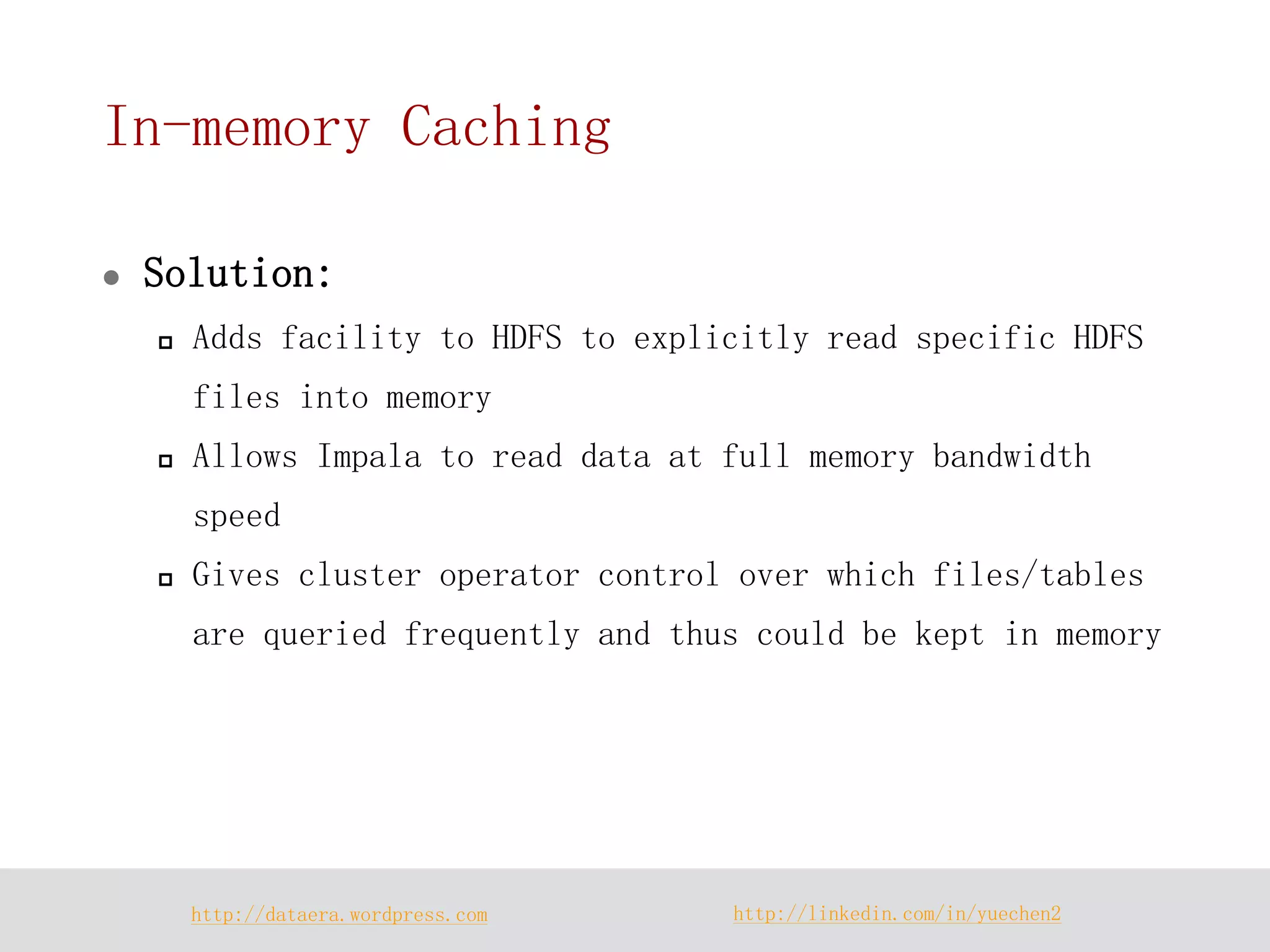 http://dataera.wordpress.com 
http://linkedin.com/in/yuechen2 
In-memory Caching 
Solution: 
Adds facility to HDFS to explicitly read specific HDFS files into memory 
Allows Impala to read data at full memory bandwidth speed 
Gives cluster operator control over which files/tables are queried frequently and thus could be kept in memory  