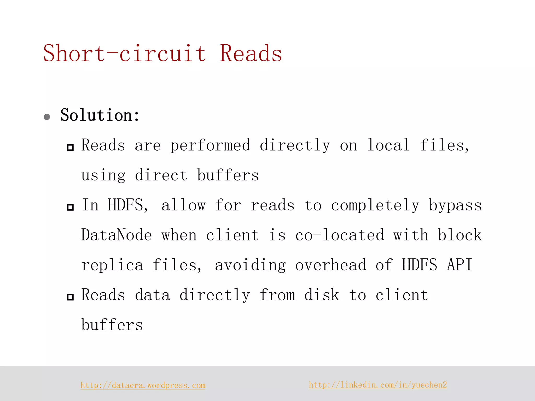 http://dataera.wordpress.com 
http://linkedin.com/in/yuechen2 
Short-circuit Reads 
Solution: 
Reads are performed directly on local files, using direct buffers 
In HDFS, allow for reads to completely bypass DataNode when client is co-located with block replica files, avoiding overhead of HDFS API 
Reads data directly from disk to client buffers  