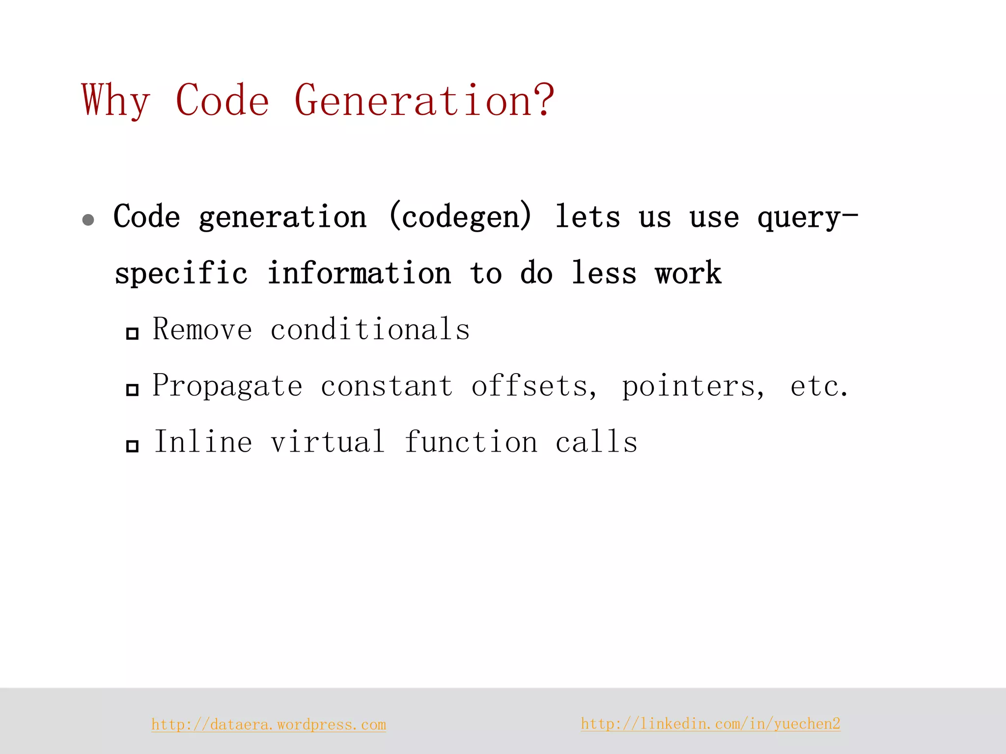 http://dataera.wordpress.com 
http://linkedin.com/in/yuechen2 
Why Code Generation? 
Code generation (codegen) lets us use query- specific information to do less work 
Remove conditionals 
Propagate constant offsets, pointers, etc. 
Inline virtual function calls  