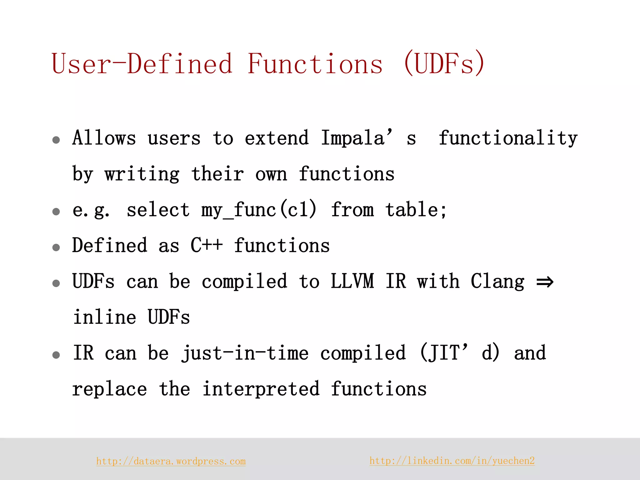 http://dataera.wordpress.com 
http://linkedin.com/in/yuechen2 
User-Defined Functions (UDFs) 
Allows users to extend Impala’s functionality by writing their own functions 
e.g. select my_func(c1) from table; 
Defined as C++ functions 
UDFs can be compiled to LLVM IR with Clang ⇒ inline UDFs 
IR can be just-in-time compiled (JIT’d) and replace the interpreted functions  