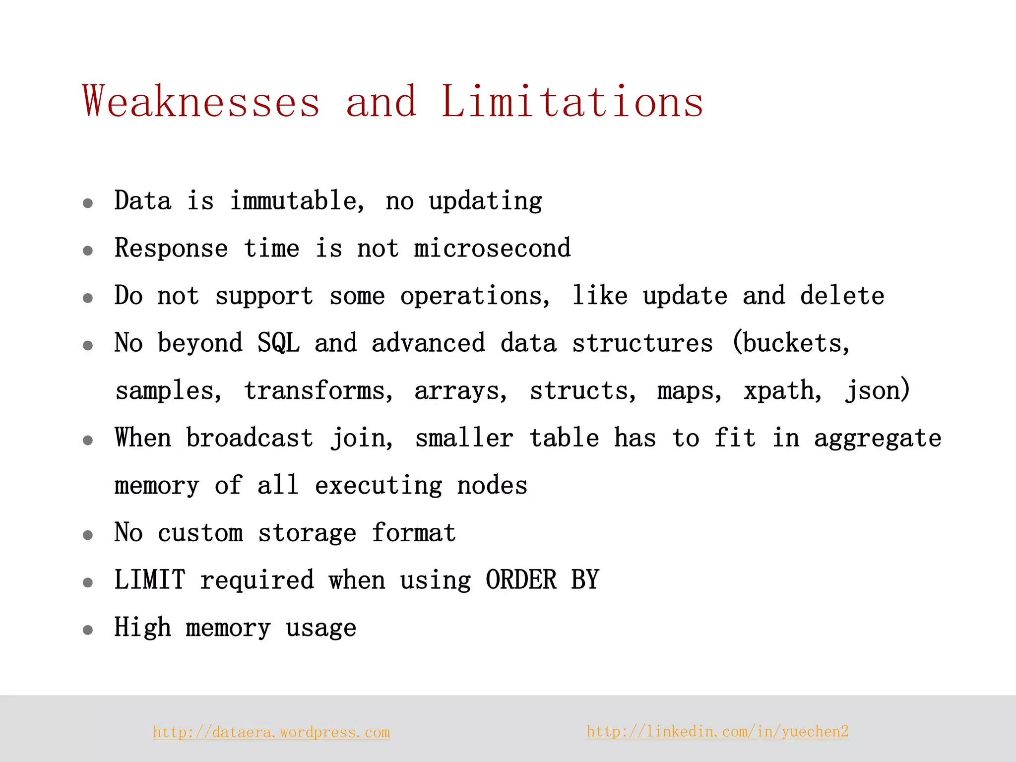 http://dataera.wordpress.com 
http://linkedin.com/in/yuechen2 
Weaknesses and Limitations 
Data is immutable, no updating 
Response time is not microsecond 
Do not support some operations, like update and delete 
No beyond SQL and advanced data structures (buckets, samples, transforms, arrays, structs, maps, xpath, json) 
When broadcast join, smaller table has to fit in aggregate memory of all executing nodes 
No custom storage format 
LIMIT required when using ORDER BY 
High memory usage  
