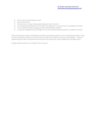 By Heather Katsonga-Woodward,
http://www.themoneyspotprogram.com
 Can you wait to buy that thing you want?
 Do you need it at all?
 Is the price you’re seeing or being quoted really good value for money?
 Are you putting the right priority on what needs to be bought now vs. what can wait to be purchased in the future.
 Are your financial decisions stopping you from reaching financial freedom?
 Is your taste in alignment with your budget? Or, are you constantly buying elite goods on a middle class income?
I hope you enjoyed my insights on prioritizing your finances and making sacrifices to get to your financial goals faster. I know
five years sounds like a long time to wait but in each case I didn’t put a deadline of five years, it just happened – whenever I
fantasized about the Merc or the bedroom I knew deep down the timing wasn’t right; something else was higher priority.
Creating realistic priorities for your finances will see you grow.
 