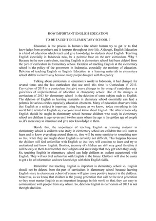 HOW IMPORTANT ENGLISH EDUCATION
TO BE TAUGHT IN ELEMENTARY SCHOOL ?
Education is the process in human’s life where human try to get or to find
knowledge from anywhere and it happens throughout their life. Although, English Education
is a kind of education which teach and give knowledge to students about English. Teaching
English especially in Indonesia now, be a polemic base on the new curriculum. Why ?
Because in the new curriculum, teaching English in elementary school had been deleted from
the part of curriculum in Elementary school. Deletion of teaching English at the elementary
school is the policy of the goverment in Indonesia, especially the ministry of education.
Deletion of teaching English or English Education as a learning materials in elementary
school still be a controversy because many people disagree with this policy.
Talking about curriculum in education’s world in Indonesia, it had changed for
several times and the last curriculum that use until this time is Curriculum of 2013.
Curriculum of 2013 is a curriculum that give many changes in the using of curriculum as a
guidelines of implementation of education in elementary school. One of the changes in
curriculum of 2013 for elementary school is the deletion of some subjets such as English.
The deletion of English as learning materials in elemetary school essentially can lead a
polemik in various circles especially education observers. Many of education observers think
that English as a subject is important thing because as we know, today everything in this
world have related to English so, everyone must know about English. The other reason why
English should be taught in elementary school because children who study in elementary
school are children in age seven until twelve years where the age is the golden age of people
so, it’s more easy to introduce and give new knowledge to them.
Beside that, the importance of teaching English as learning material in
elememtary school is children who study in elementary school are children that still start to
learn and to know everything around them so, they will be more sensitive to something new
so that, when they are taught about English is certainly not difficult. This happens because
the children still feel unfamiliar with English so that they will continue to learn and try to
understand and know English. Besides, memory of children are still very good therefore it
will be easy to them to remember their subjects and knowledge that they get when they study.
So, teaching English in elementary school can help children as student accustomed with
English. They will not feel unfamiliar with English in the future. Children will also be easier
to get a lot of information and new knowledge with thier English skills.
Remember that teaching English is important in elementary school so, English
should not be deleted from the part of curriculum in elementary school because learning
English since in elementary school of course will give more positive impact to the children.
Moreover, as we know that children is the young generation that will be the next generation
so they must master English as an important language in this world so that, they can easy to
communicate with people from any where. So, deletion English in curriculum of 2013 is not
the right decision.
 