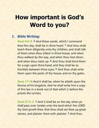 How important is God’s
Word to you?
I. Bible Writing:
Deut 6:6-9 6 And these words, which I command
thee this day, shall be in thine heart: 7 And thou shalt
teach them diligently unto thy children, and shalt talk
of them when thou sittest in thine house, and when
thou walkest by the way, and when thou liest down,
and when thou risest up. 8 And thou shalt bind them
for a sign upon thine hand, and they shall be as
frontlets between thine eyes. 9 And thou shalt write
them upon the posts of thy house, and on thy gates.
Deut 17:18 And it shall be, when he sitteth upon the
throne of his kingdom, that he shall write him a copy
of this law in a book out of that which is before the
priests the Levites:
Deut 27:2-3 2 And it shall be on the day when ye
shall pass over Jordan unto the land which the LORD
thy God giveth thee, that thou shalt set thee up great
stones, and plaister them with plaister: 3 And thou
 
