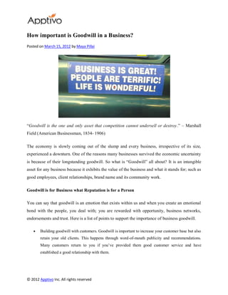 How important is Goodwill in a Business?
Posted on March 15, 2012 by Maya Pillai




“Goodwill is the one and only asset that competition cannot undersell or destroy.” – Marshall
Field (American Businessman, 1834- 1906)

The economy is slowly coming out of the slump and every business, irrespective of its size,
experienced a downturn. One of the reasons many businesses survived the economic uncertainty
is because of their longstanding goodwill. So what is “Goodwill” all about? It is an intangible
asset for any business because it exhibits the value of the business and what it stands for; such as
good employees, client relationships, brand name and its community work.

Goodwill is for Business what Reputation is for a Person

You can say that goodwill is an emotion that exists within us and when you create an emotional
bond with the people, you deal with; you are rewarded with opportunity, business networks,
endorsements and trust. Here is a list of points to support the importance of business goodwill.

        Building goodwill with customers. Goodwill is important to increase your customer base but also
        retain your old clients. This happens through word-of-mouth publicity and recommendations.
        Many customers return to you if you’ve provided them good customer service and have
        established a good relationship with them.




© 2012 Apptivo Inc. All rights reserved
 