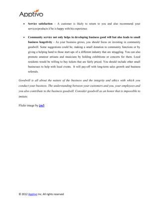 Service satisfaction – A customer is likely to return to you and also recommend your
        services/products if he is happy with his experience.

        Community service not only helps in developing business good will but also leads to small
        business longetivity - As your business grows, you should focus on investing in community
        goodwill. Some suggestions could be, making a small donation to community functions or by
        giving a helping hand to those start-ups of a different industry that are struggling. You can also
        promote amateur artisans and musicians by holding exhibitions or concerts for them. Local
        residents would be willing to buy tickets that are fairly priced. You should include other small
        businesses to help with local events. It will pay-off with long-term sales growth and business
        referrals.


Goodwill is all about the nature of the business and the integrity and ethics with which you
conduct your business. The understanding between your customers and you, your employees and
you also contribute to the business goodwill. Consider goodwill as an honor that is impossible to
imitate.

Flickr image by jm3




© 2012 Apptivo Inc. All rights reserved
 