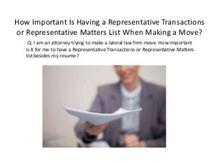 How Important Is Having a Representative Transactions
or Representative Matters List When Making a Move?
Q: I am an attorney trying to make a lateral law firm move. How important
is it for me to have a Representative Transactions or Representative Matters
list besides my resume?
 