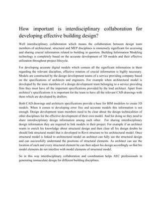 How important is interdisciplinary collaboration for
developing effective building design?
Well interdisciplinary collaboration which means the collaboration between design team
members of architectural, structural and MEP disciplines is immensely significant for accessing
and sharing crucial information related to building in question. Building Information Modeling
technology is completely based on the accurate development of 3D models and their effective
utilization throughout project lifecycle.
For developing accurate digital models which contain all the significant information in them
regarding the relevant discipline, effective rotation of crucial information is highly necessary.
Models are constructed by the design development teams of a service providing company based
on the specifications of architects and engineers. For example when architectural model is
developed by the team members of a design development team belonging to a service providing
firm they must have all the important specifications provided by the lead architect. Apart from
architect’s specifications it is important for the team to have all the relevant CAD drawings with
them which are developed by drafters.
Both CAD drawings and architects specifications provide a base for BIM modelers to create 3D
models. When it comes to developing error free and accurate models this information is not
enough. Design development team members need to be clear about the design technicalities of
other disciplines for the effective development of their own model. And for doing so they need to
share interdisciplinary design information among each other. For sharing interdisciplinary
design information they are required to link models in their project. For example if an architect
wants to enrich his knowledge about structural design and then clear all his design doubts he
should link structural model that is developed in Revit structure to his architectural model. Once
structural model is linked to architectural model an architect can fully see the structural design
and can successfully understand the positions of structural elements. As architect can see the
location of each and every structural element he can then adjust his design accordingly so that his
model elements do not interfere with model elements of structural model.
So in this way interdisciplinary collaboration and coordination helps AEC professionals in
generating immaculate design for different building disciplines.
 