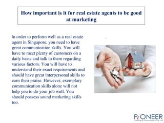 How important is it for real estate agents to be good
at marketing
In order to perform well as a real estate
agent in Singapore, you need to have
great communication skills. You will
have to meet plenty of customers on a
daily basic and talk to them regarding
various factors. You will have to
understand their exact requirements and
should have great interpersonal skills to
earn their praise. However, exemplary
communication skills alone will not
help you to do your job well. You
should possess sound marketing skills
too.
.
 