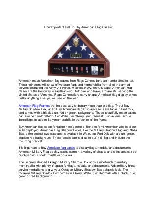 How Important Is It To Buy American Flag Cases?




American made American flag cases from Flags Connections are handcrafted to last.
These heirlooms will show off veteran flags and memorabilia from all of the armed
services including the Army, Air Force, Marines, Navy, the US coast. American Flag
Cases are the best way to say thank-you to those who have, and are still serving the
United States of America. Flags Connections carry unique American flag display boxes
unlike anything else you will see on the web.

American Flag Frames are the best way to display more than one flag. The 3 Bay
Military Shadow Box, and 3 Bay American Flag Display case is available in Red Oak,
and comes with a black, blue, red or green background. These beautifully made cases
can also be handcrafted out of Walnut or Cherry upon request. Display one, two, or
three flags, or add military memorabilia in the center of the frame.

Buy American flag cases for fallen hero’s or for a friend or family member who is about
to be deployed. American Flag Shadow Boxes, like the Military Shadow Flag and Medal
Box, is the perfect size case and is available in Walnut or Red Oak with a blue, green,
black or red background. These boxes can hold up to a 3’ x 5’ flag and include the
mounting bracket.

It is important to buy American flag cases to display flags, medals, and documents.
American Military Flag display cases come in a variety of shapes and sizes and can be
displayed on a shelf, mantle or on a wall.

The uniquely shaped Octagon Military Shadow Box adds a nice touch to military
memorabilia with plenty of space for flags, medals, and documents. Add military brass
service medallions to give your Octagon Military Shadow Box a classic look. The
Octagon Military Shadow Box comes in Cherry, Walnut, or Red Oak with a black, blue,
green or red background.
 