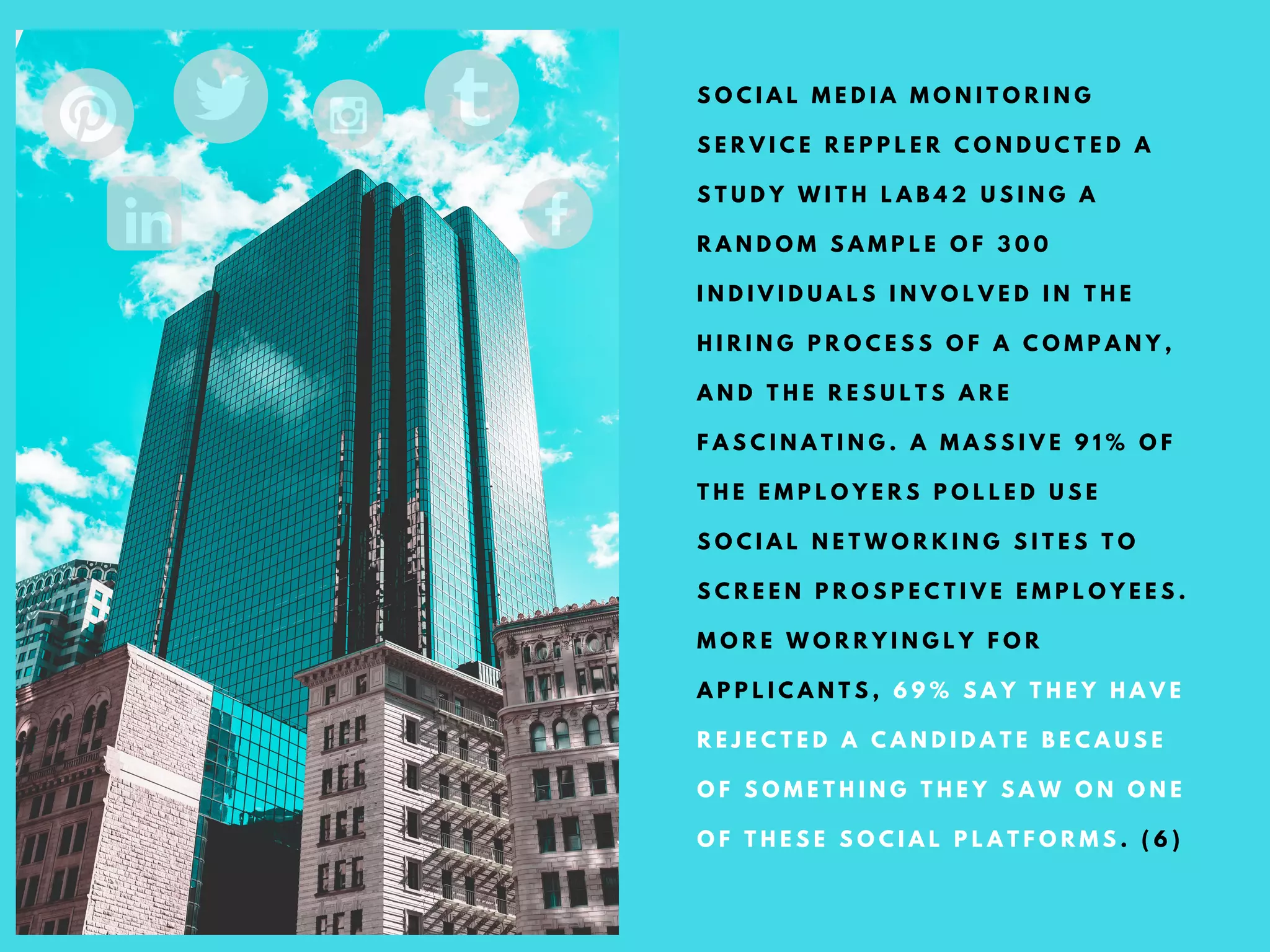 S O C I A L M E D I A M O N I T O R I N G
S E R V I C E R E P P L E R C O N D U C T E D A
S T U D Y W I T H L A B 4 2 U S I N G A
R A N D O M S A M P L E O F 3 0 0
I N D I V I D U A L S I N V O L V E D I N T H E
H I R I N G P R O C E S S O F A C O M P A N Y ,
A N D T H E R E S U L T S A R E
F A S C I N A T I N G . A M A S S I V E 9 1 % O F
T H E E M P L O Y E R S P O L L E D U S E
S O C I A L N E T W O R K I N G S I T E S T O
S C R E E N P R O S P E C T I V E E M P L O Y E E S .
M O R E W O R R Y I N G L Y F O R
A P P L I C A N T S , 6 9 % S A Y T H E Y H A V E
R E J E C T E D A C A N D I D A T E B E C A U S E
O F S O M E T H I N G T H E Y S A W O N O N E
O F T H E S E S O C I A L P L A T F O R M S . ( 6 )
 