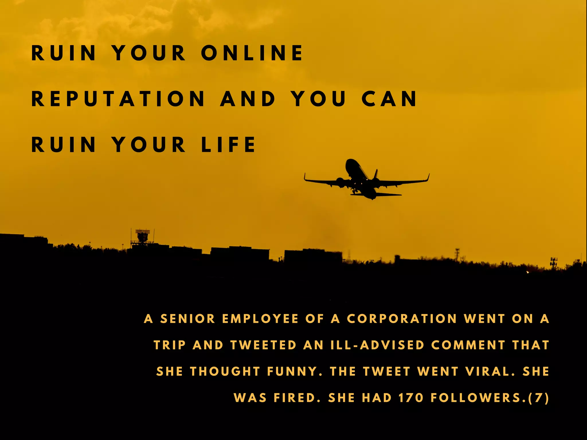 R U I N Y O U R O N L I N E
R E P U T A T I O N A N D Y O U C A N
R U I N Y O U R L I F E
A S E N I O R E M P L O Y E E O F A C O R P O R A T I O N W E N T O N A
T R I P A N D T W E E T E D A N I L L - A D V I S E D C O M M E N T T H A T
S H E T H O U G H T F U N N Y . T H E T W E E T W E N T V I R A L . S H E
W A S F I R E D . S H E H A D 1 7 0 F O L L O W E R S . ( 7 )
 