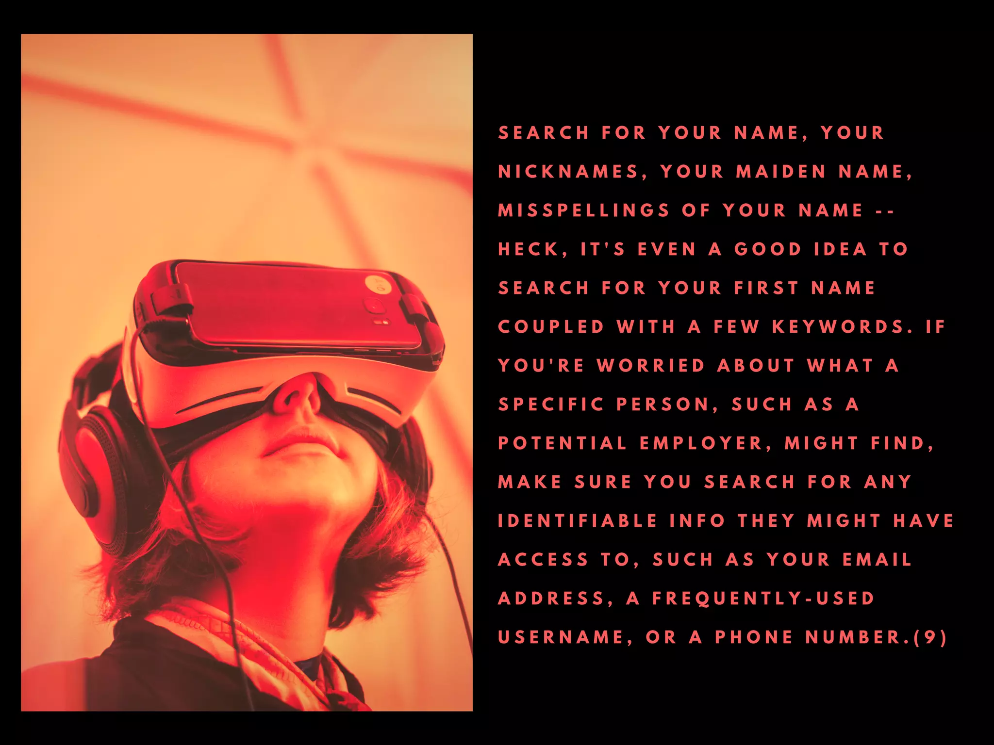 S E A R C H F O R Y O U R N A M E , Y O U R
N I C K N A M E S , Y O U R M A I D E N N A M E ,
M I S S P E L L I N G S O F Y O U R N A M E - -
H E C K , I T ' S E V E N A G O O D I D E A T O
S E A R C H F O R Y O U R F I R S T N A M E
C O U P L E D W I T H A F E W K E Y W O R D S . I F
Y O U ' R E W O R R I E D A B O U T W H A T A
S P E C I F I C P E R S O N , S U C H A S A
P O T E N T I A L E M P L O Y E R , M I G H T F I N D ,
M A K E S U R E Y O U S E A R C H F O R A N Y
I D E N T I F I A B L E I N F O T H E Y M I G H T H A V E
A C C E S S T O , S U C H A S Y O U R E M A I L
A D D R E S S , A F R E Q U E N T L Y - U S E D
U S E R N A M E , O R A P H O N E N U M B E R . ( 9 )
 