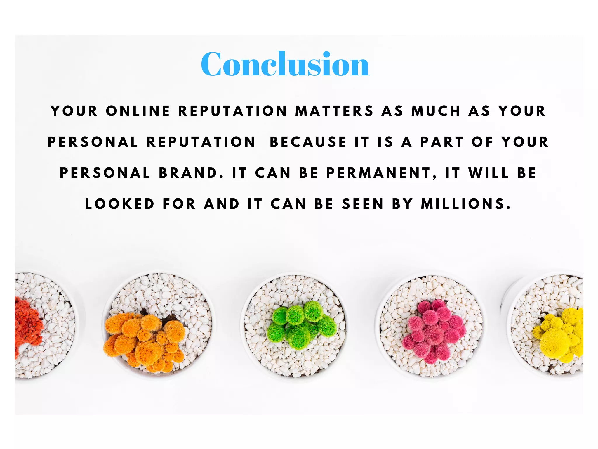 Y O U R O N L I N E R E P U T A T I O N M A T T E R S A S M U C H A S Y O U R
P E R S O N A L R E P U T A T I O N B E C A U S E I T I S A P A R T O F Y O U R
P E R S O N A L B R A N D . I T C A N B E P E R M A N E N T , I T W I L L B E
L O O K E D F O R A N D I T C A N B E S E E N B Y M I L L I O N S .
Conclusion
 
