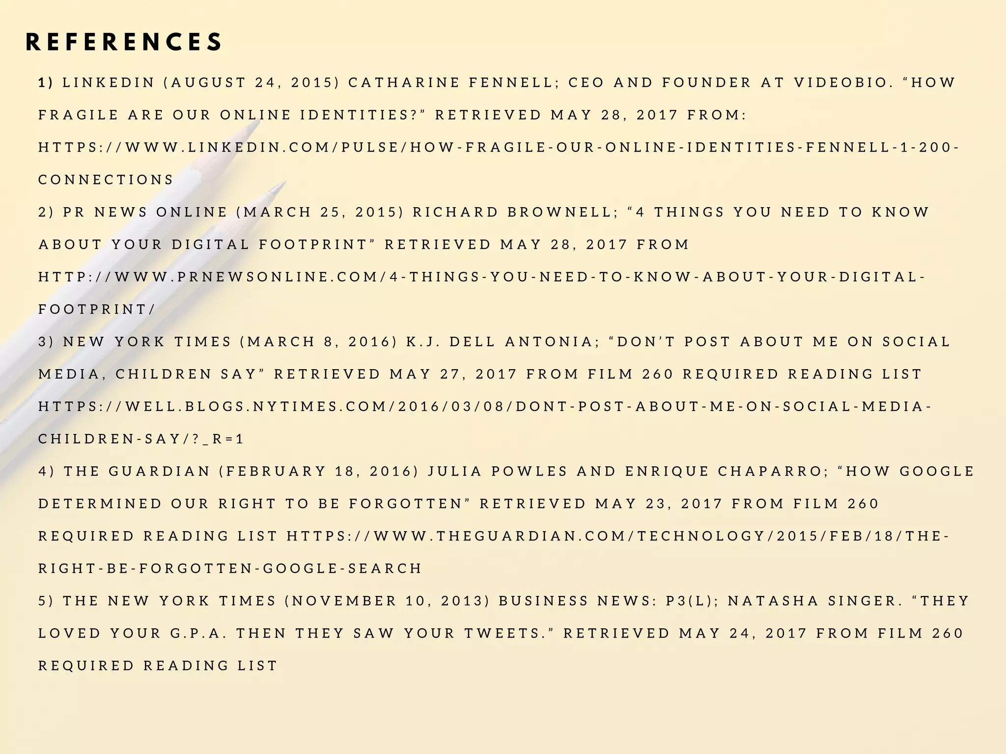 R E F E R E N C E S
1 ) L I N K E D I N ( A U G U S T 2 4 , 2 0 1 5 ) C A T H A R I N E F E N N E L L ; C E O A N D F O U N D E R A T V I D E O B I O . “ H O W
F R A G I L E A R E O U R O N L I N E I D E N T I T I E S ? ” R E T R I E V E D M A Y 2 8 , 2 0 1 7 F R O M :
H T T P S : / / W W W . L I N K E D I N . C O M / P U L S E / H O W - F R A G I L E - O U R - O N L I N E - I D E N T I T I E S - F E N N E L L - 1 - 2 0 0 -
C O N N E C T I O N S
2 ) P R N E W S O N L I N E ( M A R C H 2 5 , 2 0 1 5 ) R I C H A R D B R O W N E L L ; “ 4 T H I N G S Y O U N E E D T O K N O W
A B O U T Y O U R D I G I T A L F O O T P R I N T ” R E T R I E V E D M A Y 2 8 , 2 0 1 7 F R O M
H T T P : / / W W W . P R N E W S O N L I N E . C O M / 4 - T H I N G S - Y O U - N E E D - T O - K N O W - A B O U T - Y O U R - D I G I T A L -
F O O T P R I N T /
3 ) N E W Y O R K T I M E S ( M A R C H 8 , 2 0 1 6 ) K . J . D E L L A N T O N I A ; “ D O N ’ T P O S T A B O U T M E O N S O C I A L
M E D I A , C H I L D R E N S A Y ” R E T R I E V E D M A Y 2 7 , 2 0 1 7 F R O M F I L M 2 6 0 R E Q U I R E D R E A D I N G L I S T
H T T P S : / / W E L L . B L O G S . N Y T I M E S . C O M / 2 0 1 6 / 0 3 / 0 8 / D O N T - P O S T - A B O U T - M E - O N - S O C I A L - M E D I A -
C H I L D R E N - S A Y / ? _ R = 1
4 ) T H E G U A R D I A N ( F E B R U A R Y 1 8 , 2 0 1 6 ) J U L I A P O W L E S A N D E N R I Q U E C H A P A R R O ; “ H O W G O O G L E
D E T E R M I N E D O U R R I G H T T O B E F O R G O T T E N ” R E T R I E V E D M A Y 2 3 , 2 0 1 7 F R O M F I L M 2 6 0
R E Q U I R E D R E A D I N G L I S T H T T P S : / / W W W . T H E G U A R D I A N . C O M / T E C H N O L O G Y / 2 0 1 5 / F E B / 1 8 / T H E -
R I G H T - B E - F O R G O T T E N - G O O G L E - S E A R C H
5 ) T H E N E W Y O R K T I M E S ( N O V E M B E R 1 0 , 2 0 1 3 ) B U S I N E S S N E W S : P 3 ( L ) ; N A T A S H A S I N G E R . “ T H E Y
L O V E D Y O U R G . P . A . T H E N T H E Y S A W Y O U R T W E E T S . ” R E T R I E V E D M A Y 2 4 , 2 0 1 7 F R O M F I L M 2 6 0
R E Q U I R E D R E A D I N G L I S T
 