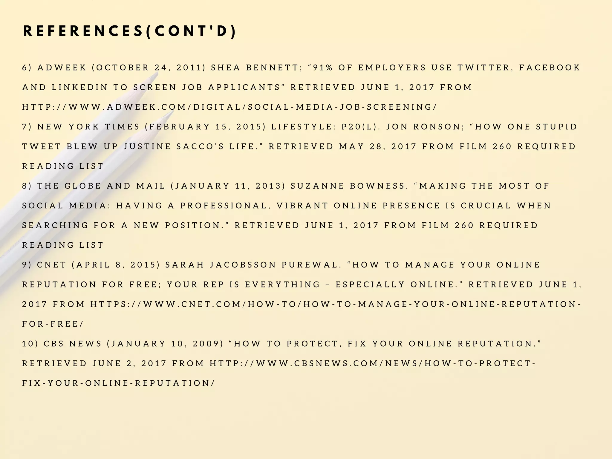 R E F E R E N C E S ( C O N T ' D )
6 ) A D W E E K ( O C T O B E R 2 4 , 2 0 1 1 ) S H E A B E N N E T T ; “ 9 1 % O F E M P L O Y E R S U S E T W I T T E R , F A C E B O O K
A N D L I N K E D I N T O S C R E E N J O B A P P L I C A N T S ” R E T R I E V E D J U N E 1 , 2 0 1 7 F R O M
H T T P : / / W W W . A D W E E K . C O M / D I G I T A L / S O C I A L - M E D I A - J O B - S C R E E N I N G /
7 ) N E W Y O R K T I M E S ( F E B R U A R Y 1 5 , 2 0 1 5 ) L I F E S T Y L E : P 2 0 ( L ) . J O N R O N S O N ; “ H O W O N E S T U P I D
T W E E T B L E W U P J U S T I N E S A C C O ’ S L I F E . ” R E T R I E V E D M A Y 2 8 , 2 0 1 7 F R O M F I L M 2 6 0 R E Q U I R E D
R E A D I N G L I S T
8 ) T H E G L O B E A N D M A I L ( J A N U A R Y 1 1 , 2 0 1 3 ) S U Z A N N E B O W N E S S . “ M A K I N G T H E M O S T O F
S O C I A L M E D I A : H A V I N G A P R O F E S S I O N A L , V I B R A N T O N L I N E P R E S E N C E I S C R U C I A L W H E N
S E A R C H I N G F O R A N E W P O S I T I O N . ” R E T R I E V E D J U N E 1 , 2 0 1 7 F R O M F I L M 2 6 0 R E Q U I R E D
R E A D I N G L I S T
9 ) C N E T ( A P R I L 8 , 2 0 1 5 ) S A R A H J A C O B S S O N P U R E W A L . “ H O W T O M A N A G E Y O U R O N L I N E
R E P U T A T I O N F O R F R E E ; Y O U R R E P I S E V E R Y T H I N G – E S P E C I A L L Y O N L I N E . ” R E T R I E V E D J U N E 1 ,
2 0 1 7 F R O M H T T P S : / / W W W . C N E T . C O M / H O W - T O / H O W - T O - M A N A G E - Y O U R - O N L I N E - R E P U T A T I O N -
F O R - F R E E /
1 0 ) C B S N E W S ( J A N U A R Y 1 0 , 2 0 0 9 ) “ H O W T O P R O T E C T , F I X Y O U R O N L I N E R E P U T A T I O N . ”
R E T R I E V E D J U N E 2 , 2 0 1 7 F R O M H T T P : / / W W W . C B S N E W S . C O M / N E W S / H O W - T O - P R O T E C T -
F I X - Y O U R - O N L I N E - R E P U T A T I O N /
 