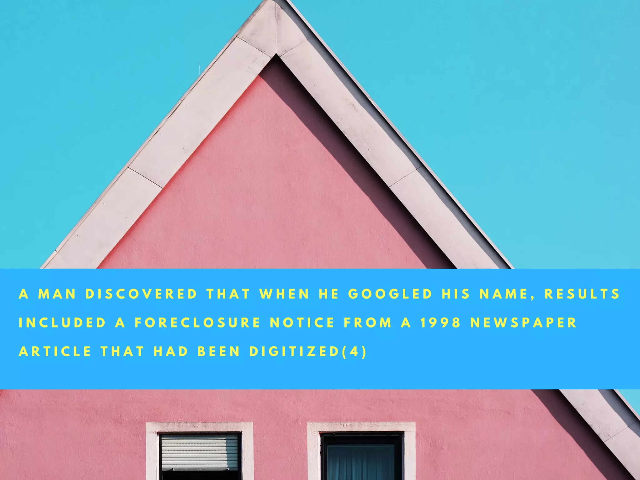 A M A N D I S C O V E R E D T H A T W H E N H E G O O G L E D H I S N A M E , R E S U L T S
I N C L U D E D A F O R E C L O S U R E N O T I C E F R O M A 1 9 9 8 N E W S P A P E R
A R T I C L E T H A T H A D B E E N D I G I T I Z E D ( 4 )
 